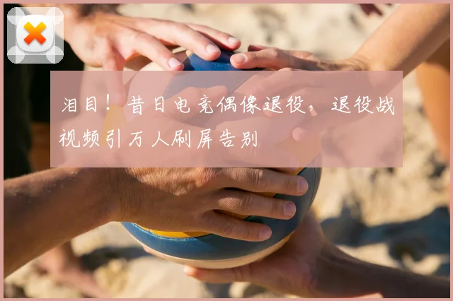 泪目！昔日电竞偶像退役，退役战视频引万人刷屏告别