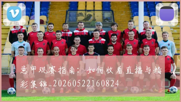 意甲观赛指南：如何收看直播与精彩集锦_20260522160824