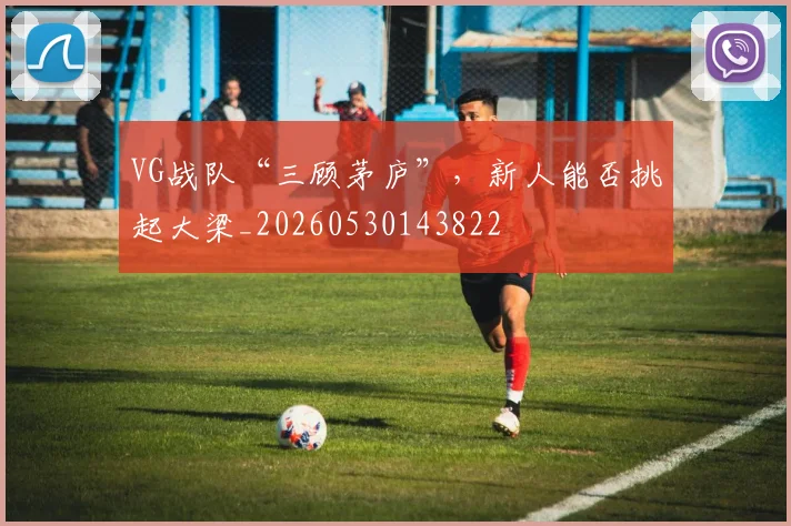 VG战队“三顾茅庐”，新人能否挑起大梁_20260530143822