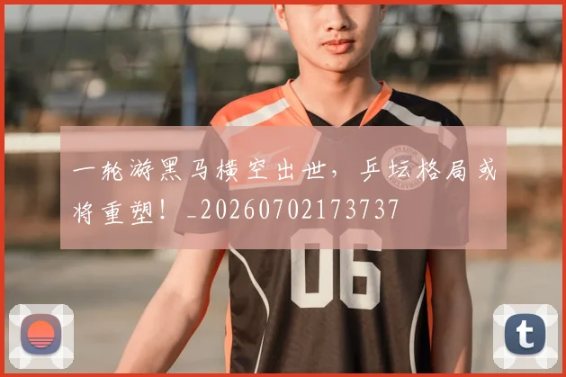 一轮游黑马横空出世，乒坛格局或将重塑！_20260702173737