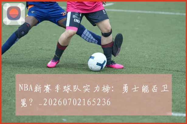 NBA新赛季球队实力榜：勇士能否卫冕？_20260702165236