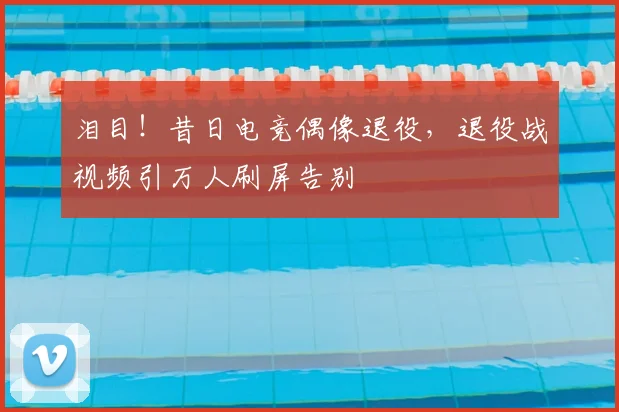 泪目！昔日电竞偶像退役，退役战视频引万人刷屏告别