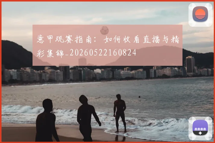意甲观赛指南：如何收看直播与精彩集锦_20260522160824