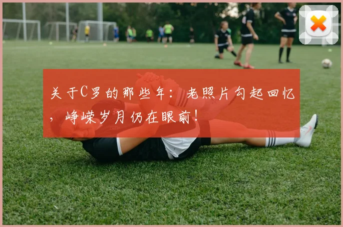 关于C罗的那些年：老照片勾起回忆，峥嵘岁月仍在眼前！